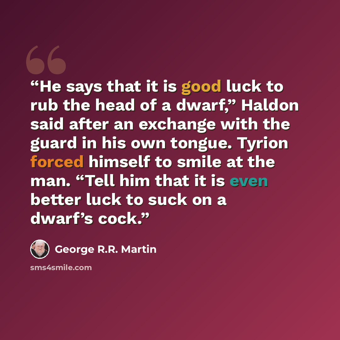 “He says that it is good luck to rub the head of a dwarf,” Haldon said after an exchange with the guard in his own tongue. Tyrion forced himself to smile at the man. “Tell him that it is even better luck to suck on a dwarf’s cock.” quote by George R.R. Martin
