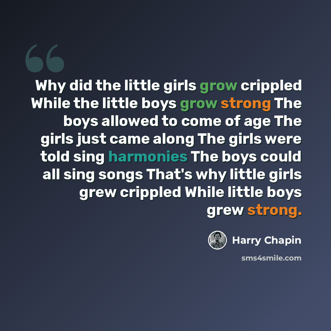 “Why did the little girls grow crippled While the little boys grow strong The boys allowed to come of age The girls just came along The girls were told sing harmonies The boys could all sing songs That's why little girls grew crippled While little boys grew strong.” quote by Harry Chapin