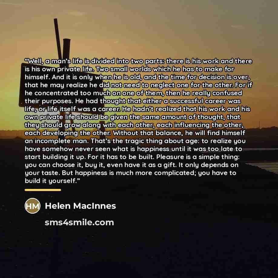“Well, a man’s life is divided into two parts: there is his work and there is his own private life. Two small worlds which he has to make for himself. And it is only when he is old, and the time for decision is over, that he may realize he did not need to neglect one for the other. For if he…” quote by Helen MacInnes