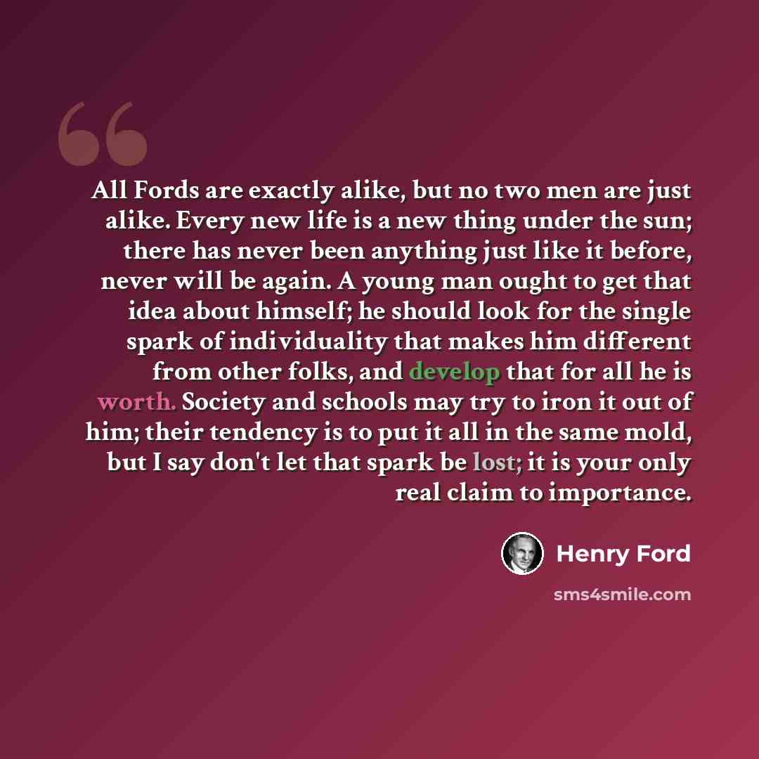 “All Fords are exactly alike, but no two men are just alike. Every new life is a new thing under the sun; there has never been anything just like it before, never will be again. A young man ought to get that idea about himself; he should look for the single spark of individuality that makes him…” quote by Henry Ford