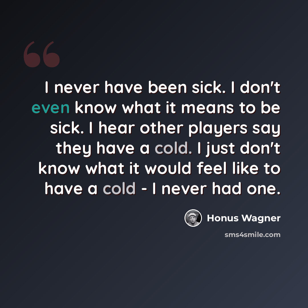 “I never have been sick. I don't even know what it means to be sick. I hear other players say they have a cold. I just don't know what it would feel like to have a cold - I never had one.” quote by Honus Wagner