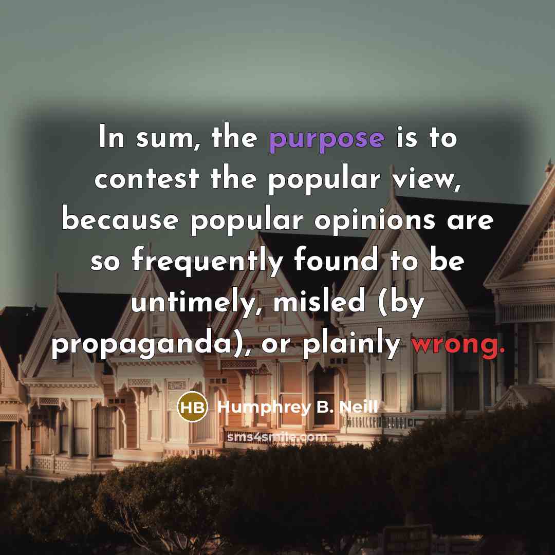 “In sum, the purpose is to contest the popular view, because popular opinions are so frequently found to be untimely, misled (by propaganda), or plainly wrong.” quote by Humphrey B. Neill
