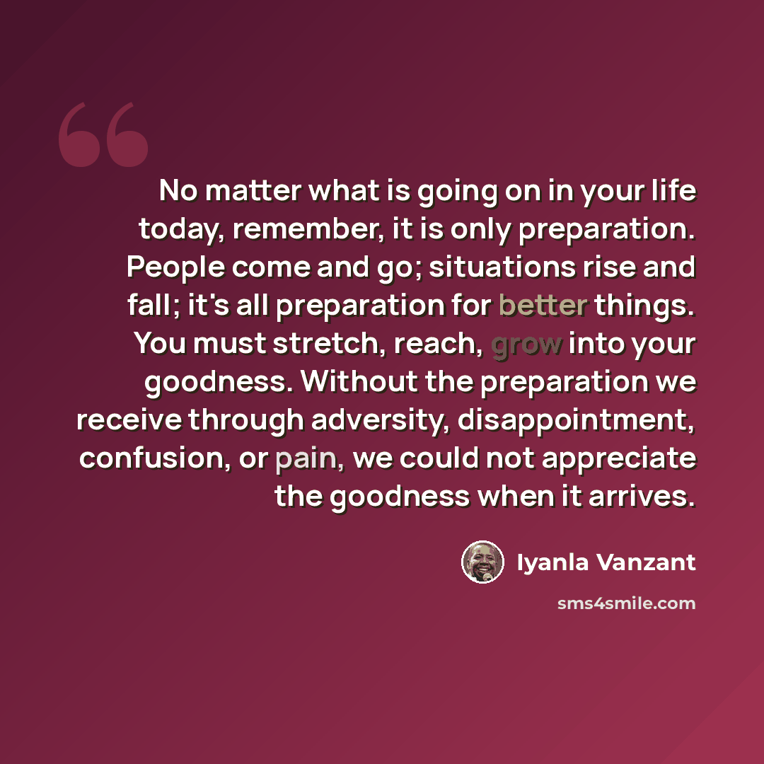 “No matter what is going on in your life today, remember, it is only preparation. People come and go; situations rise and fall; it's all preparation for better things. You must stretch, reach, grow into your goodness. Without the preparation we receive through adversity, disappointment, confusion…” quote by Iyanla Vanzant