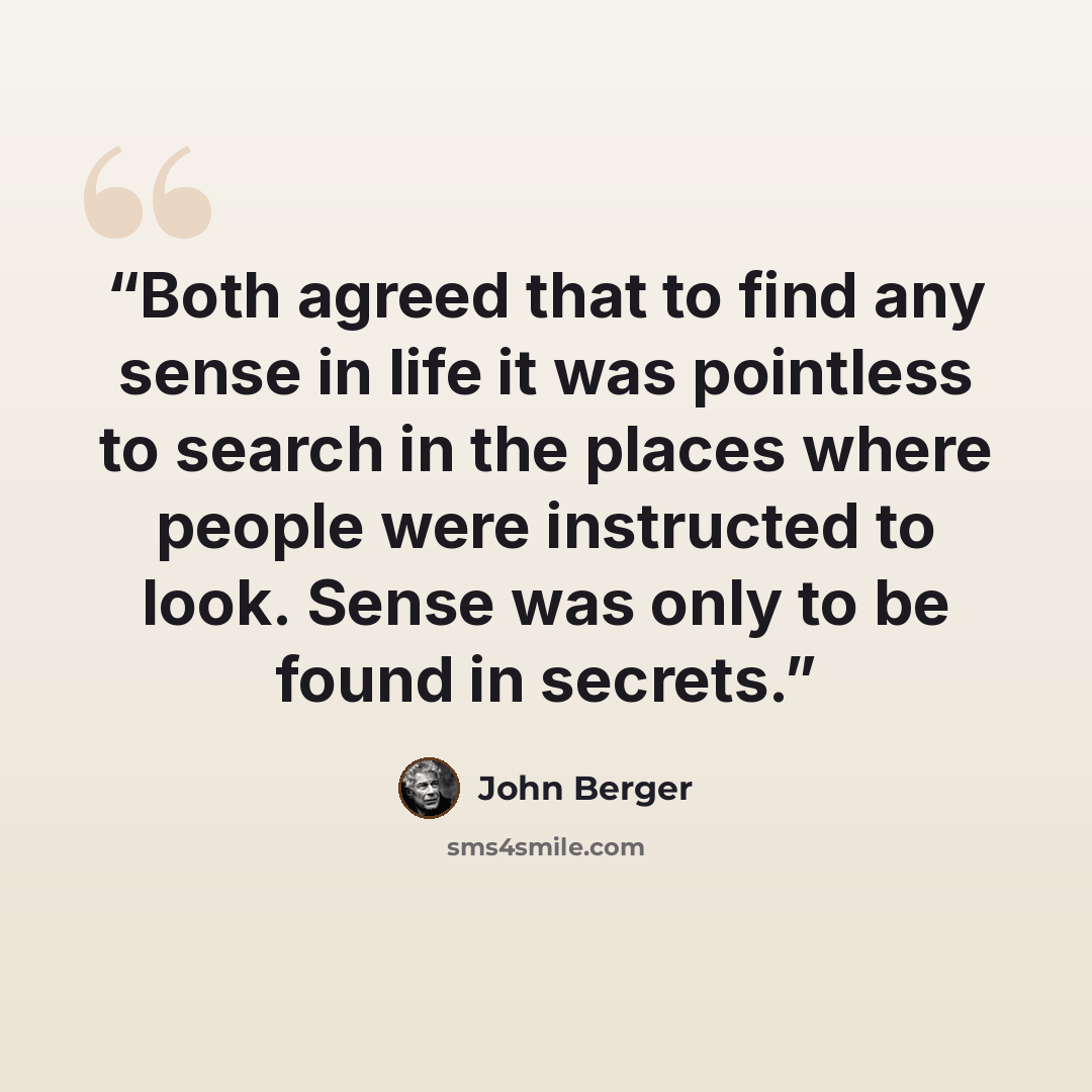 “Both agreed that to find any sense in life it was pointless to search in the places where people were instructed to look. Sense was only to be found in secrets.” quote by John Berger