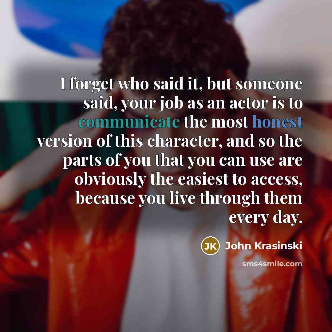 “I forget who said it, but someone said, your job as an actor is to communicate the most honest version of this character, and so the parts of you that you can use are obviously the easiest to access, because you live through them every day.” quote by John Krasinski