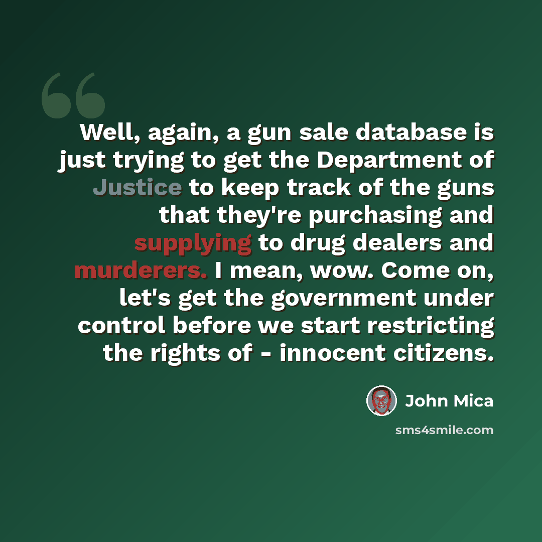 “Well, again, a gun sale database is just trying to get the Department of Justice to keep track of the guns that they're purchasing and supplying to drug dealers and murderers. I mean, wow. Come on, let's get the government under control before we start restricting the rights of - innocent citizens.” quote by John Mica