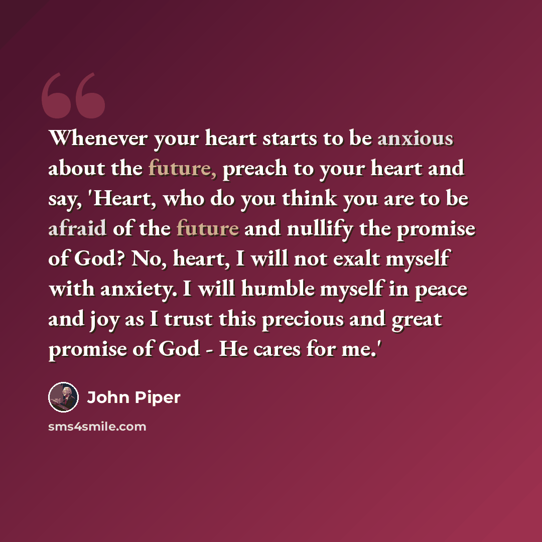 “Whenever your heart starts to be anxious about the future, preach to your heart and say, 'Heart, who do you think you are to be afraid of the future and nullify the promise of God? No, heart, I will not exalt myself with anxiety. I will humble myself in peace and joy as I trust this precious and…” quote by John Piper