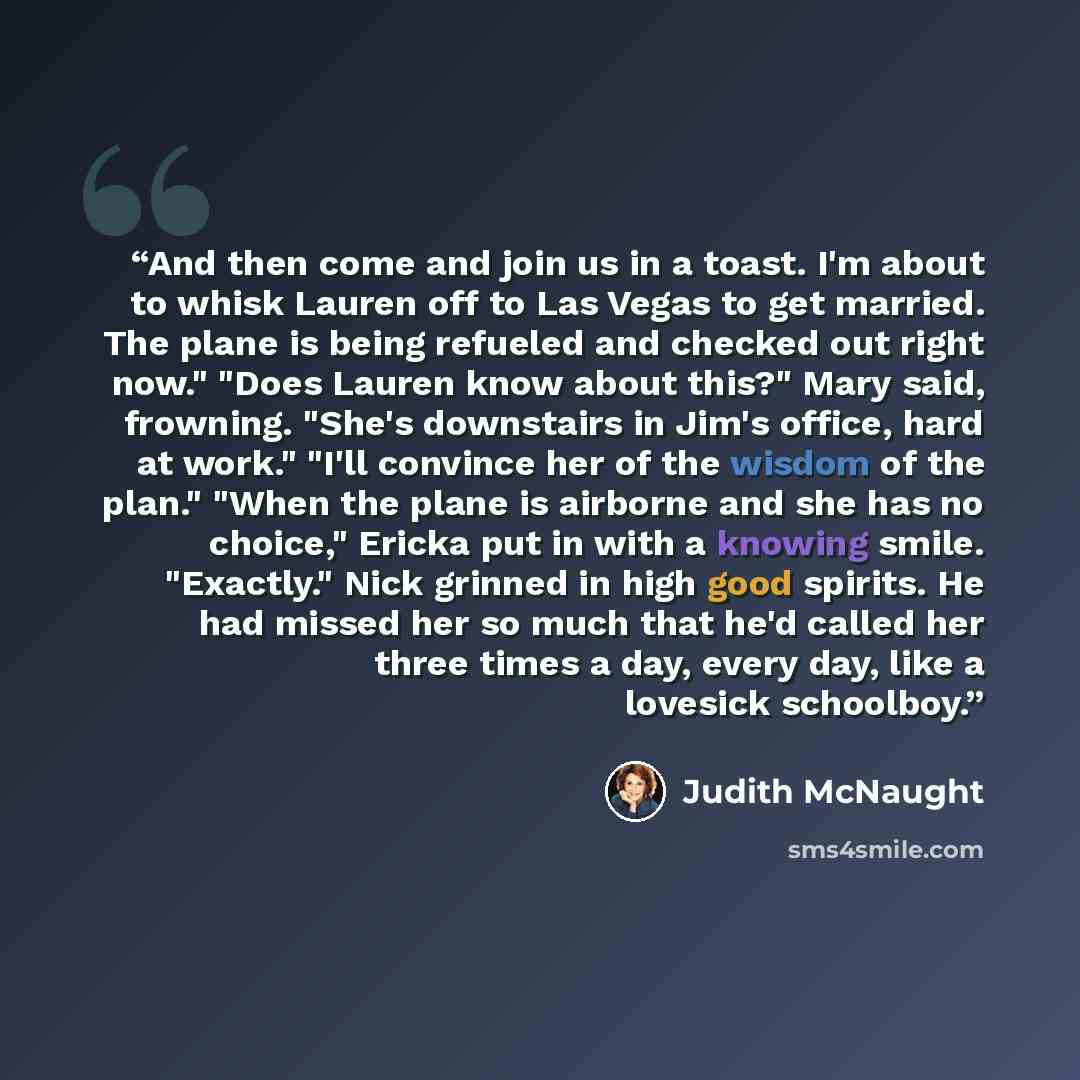 “And then come and join us in a toast. I'm about to whisk Lauren off to Las Vegas to get married. The plane is being refueled and checked out right now." "Does Lauren know about this?" Mary said, frowning. "She's downstairs in Jim's office, hard at work." "I'll convince her of the wisdom of the…” quote by Judith McNaught