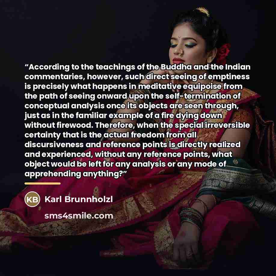 “According to the teachings of the Buddha and the Indian commentaries, however, such direct seeing of emptiness is precisely what happens in meditative equipoise from the path of seeing onward upon the self-termination of conceptual analysis once its objects are seen through, just as in the…” quote by Karl Brunnholzl
