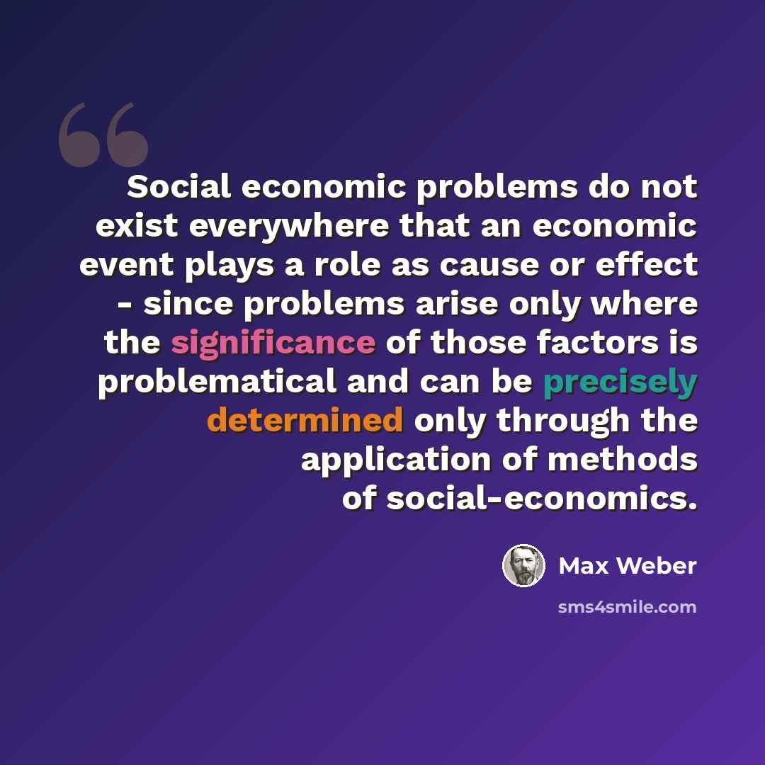 “Social economic problems do not exist everywhere that an economic event plays a role as cause or effect - since problems arise only where the significance of those factors is problematical and can be precisely determined only through the application of methods of social-economics.” quote by Max Weber