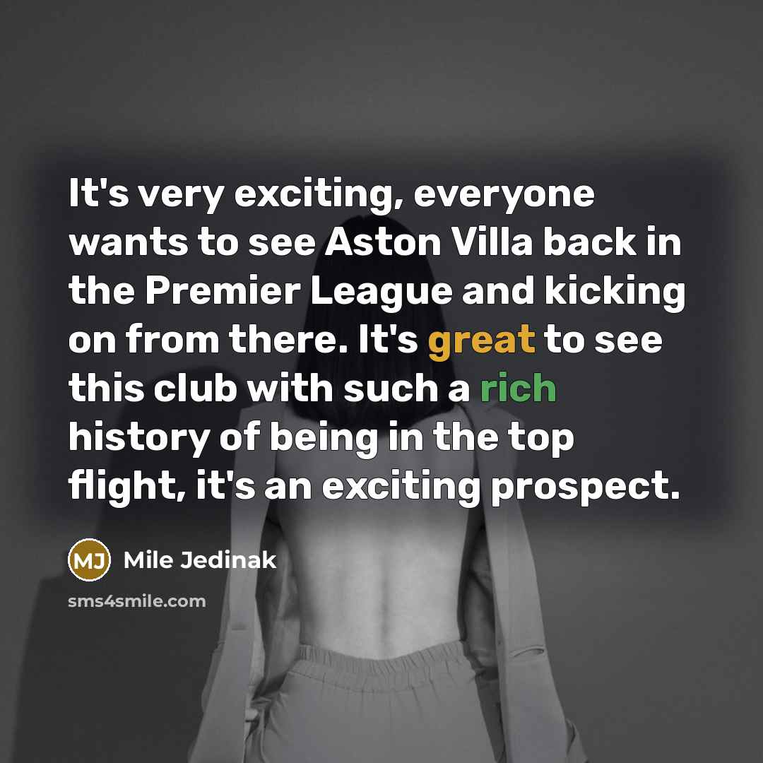 “It's very exciting, everyone wants to see Aston Villa back in the Premier League and kicking on from there. It's great to see this club with such a rich history of being in the top flight, it's an exciting prospect.” quote by Mile Jedinak