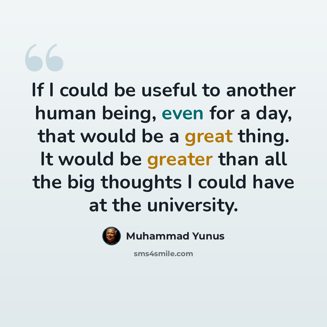 “If I could be useful to another human being, even for a day, that would be a great thing. It would be greater than all the big thoughts I could have at the university.” quote by Muhammad Yunus