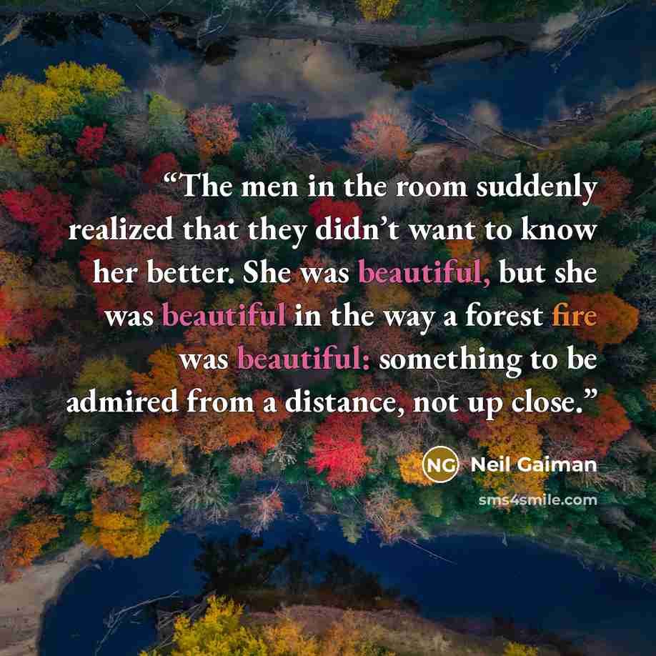 “The men in the room suddenly realized that they didn’t want to know her better. She was beautiful, but she was beautiful in the way a forest fire was beautiful: something to be admired from a distance, not up close.” quote by Neil Gaiman
