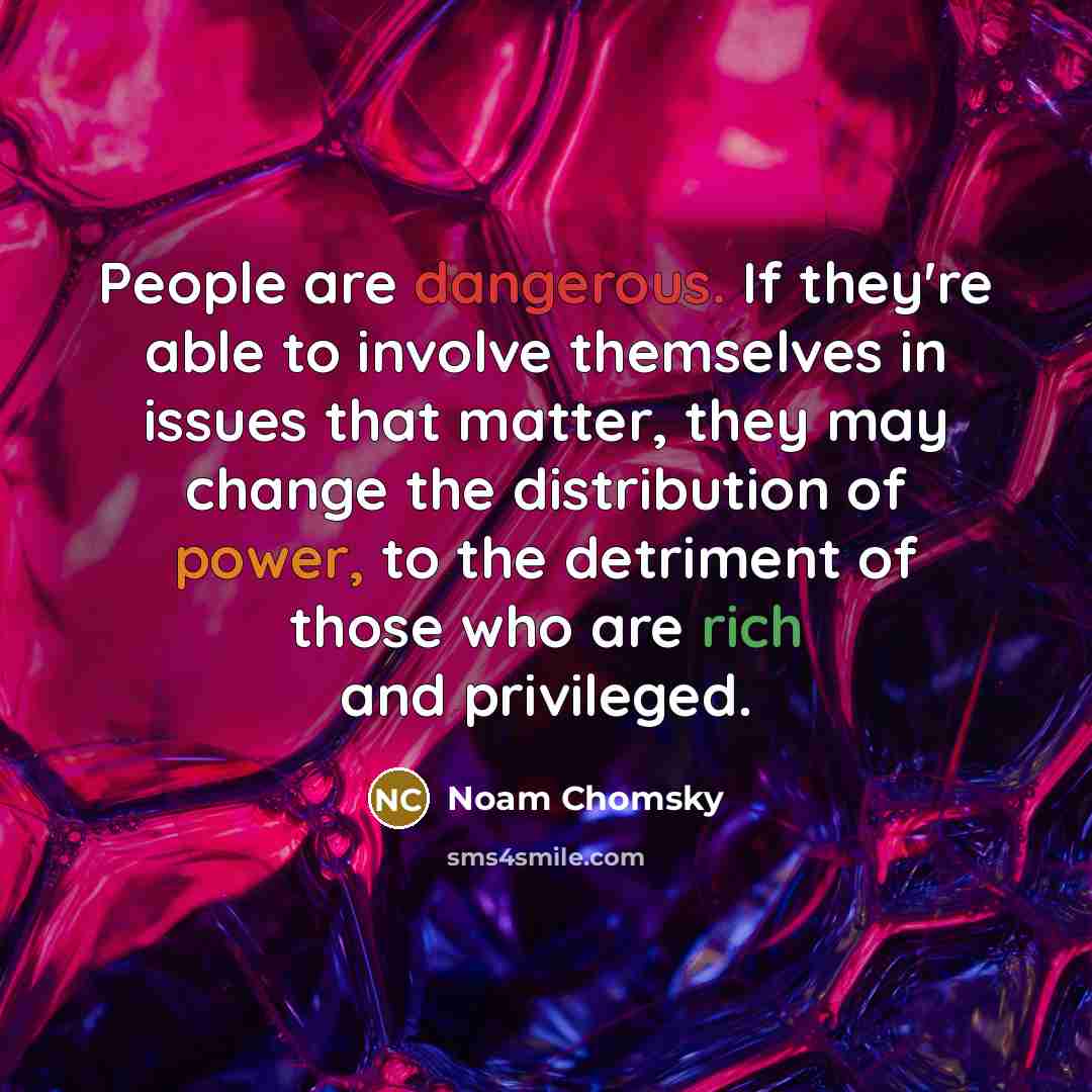 “People are dangerous. If they're able to involve themselves in issues that matter, they may change the distribution of power, to the detriment of those who are rich and privileged.” quote by Noam Chomsky