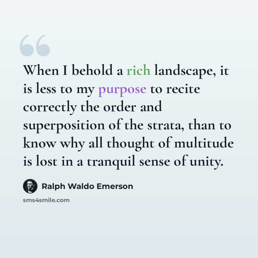 “When I behold a rich landscape, it is less to my purpose to recite correctly the order and superposition of the strata, than to know why all thought of multitude is lost in a tranquil sense of unity.” quote by Ralph Waldo Emerson
