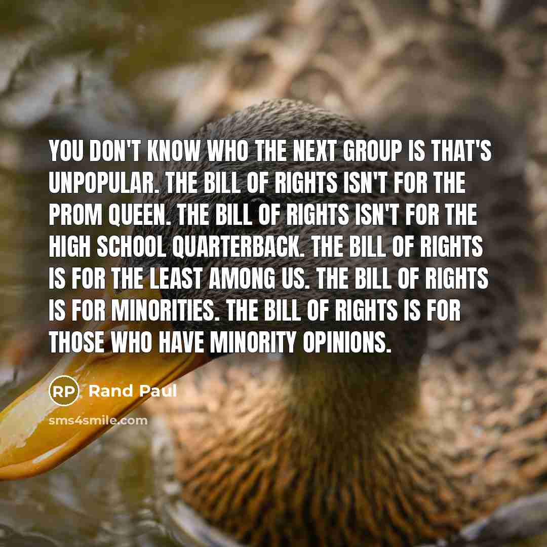 “You don't know who the next group is that's unpopular. The Bill of Rights isn't for the prom queen. The bill of rights isn't for the high school quarterback. The Bill of Rights is for the least among us. The Bill of Rights is for minorities. The Bill of Rights is for those who have minority…” quote by Rand Paul