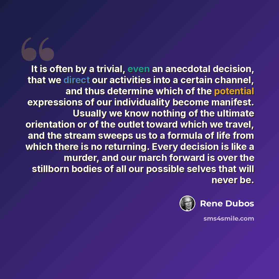 “It is often by a trivial, even an anecdotal decision, that we direct our activities into a certain channel, and thus determine which of the potential expressions of our individuality become manifest. Usually we know nothing of the ultimate orientation or of the outlet toward which we travel, and…” quote by Rene Dubos