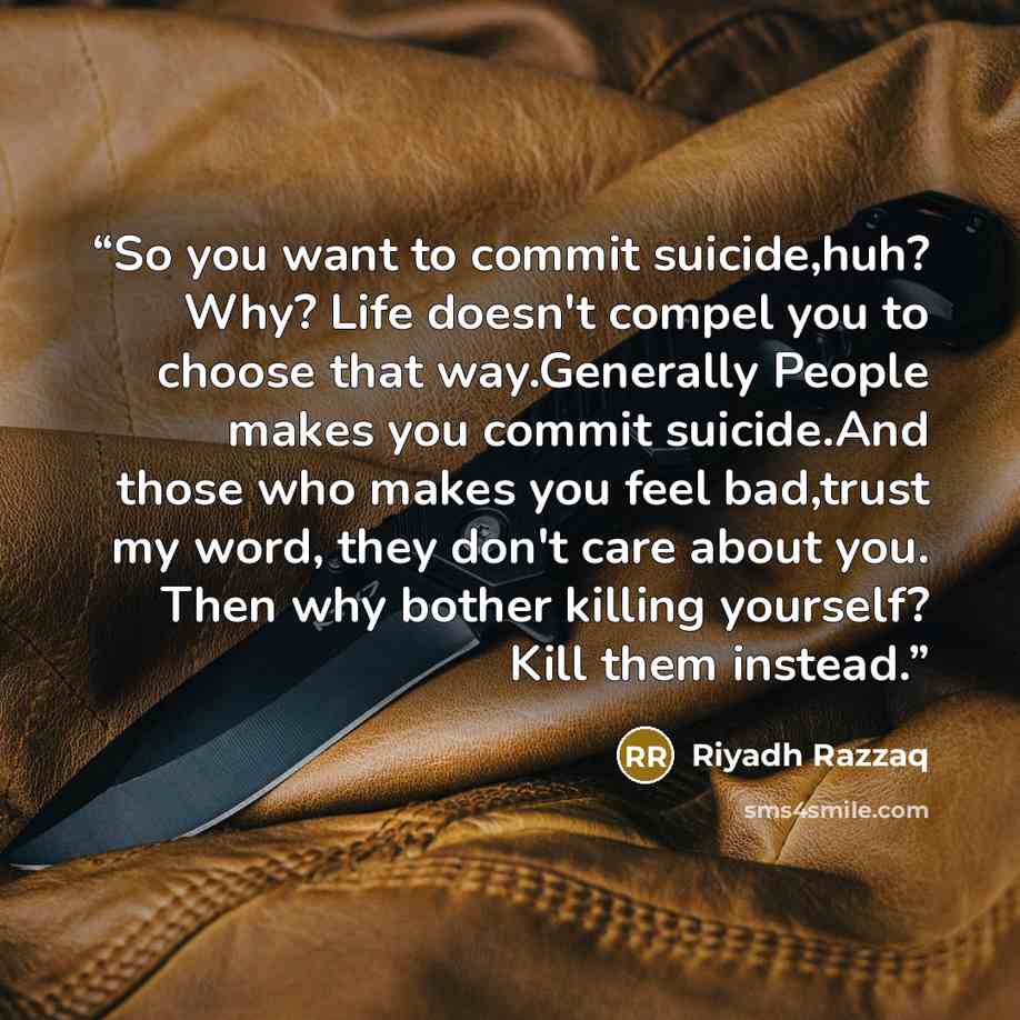 “So you want to commit suicide,huh? Why? Life doesn't compel you to choose that way.Generally People makes you commit suicide.And those who makes you feel bad,trust my word, they don't care about you. Then why bother killing yourself? Kill them instead.” quote by Riyadh Razzaq
