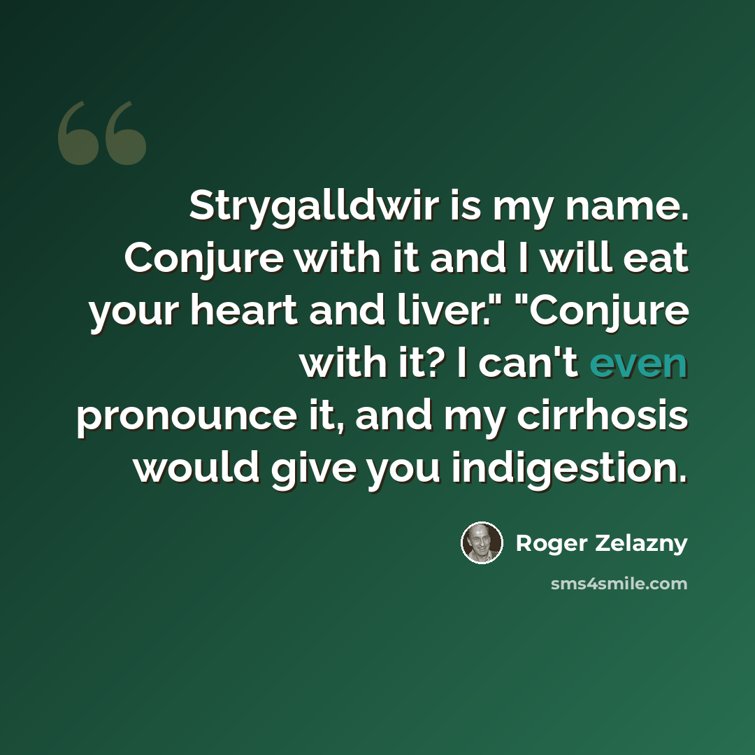 “Strygalldwir is my name. Conjure with it and I will eat your heart and liver." "Conjure with it? I can't even pronounce it, and my cirrhosis would give you indigestion.” quote by Roger Zelazny