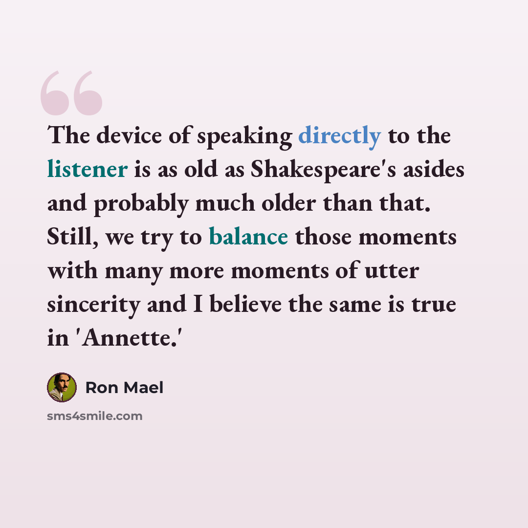 “The device of speaking directly to the listener is as old as Shakespeare's asides and probably much older than that. Still, we try to balance those moments with many more moments of utter sincerity and I believe the same is true in 'Annette.'” quote by Ron Mael