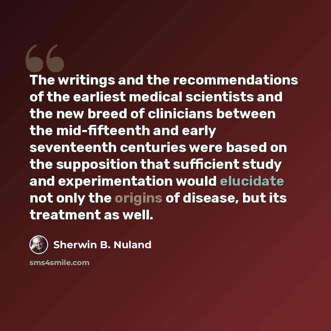 “The writings and the recommendations of the earliest medical scientists and the new breed of clinicians between the mid-fifteenth and early seventeenth centuries were based on the supposition that sufficient study and experimentation would elucidate not only the origins of disease, but its…” quote by Sherwin B. Nuland