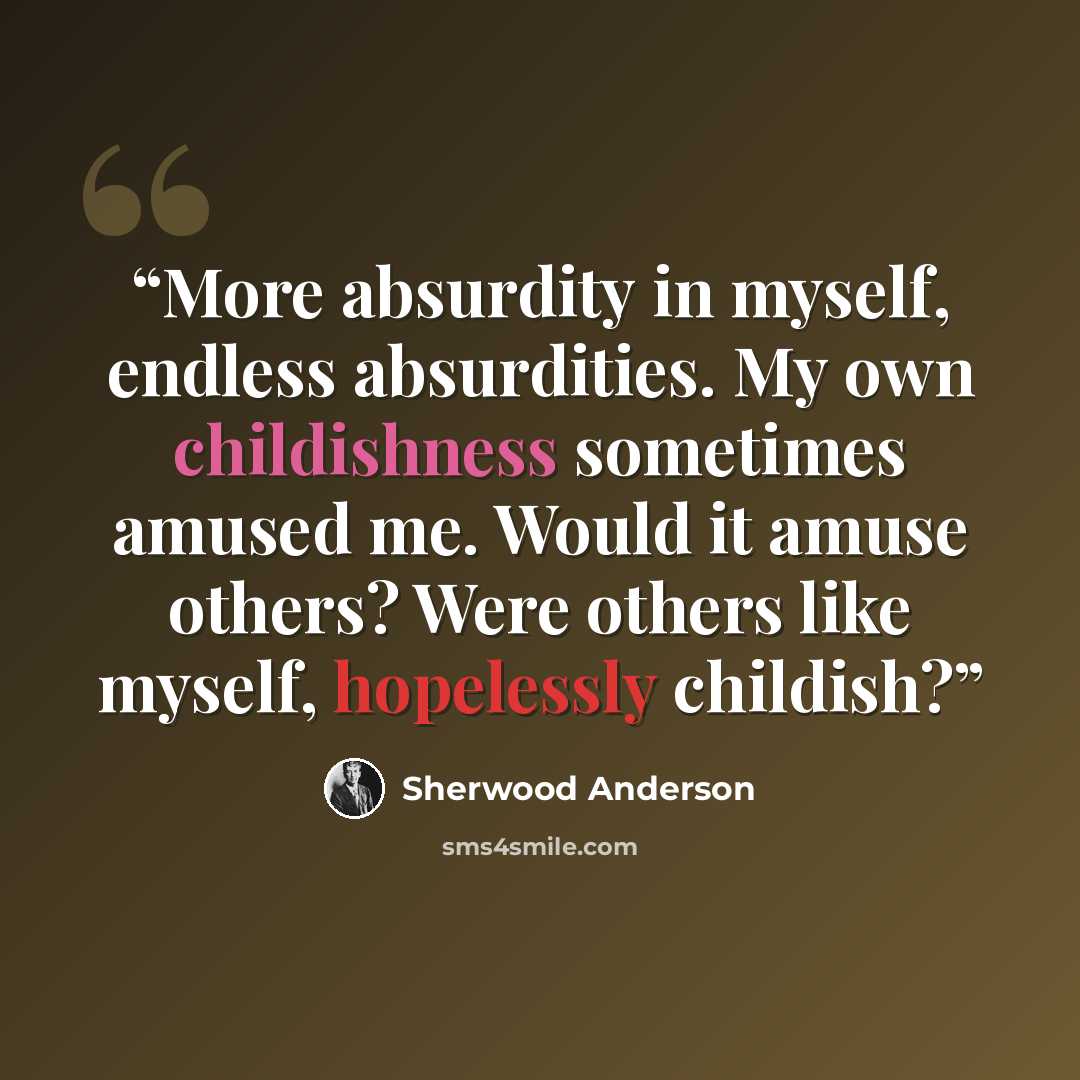 “More absurdity in myself, endless absurdities. My own childishness sometimes amused me. Would it amuse others? Were others like myself, hopelessly childish?” quote by Sherwood Anderson