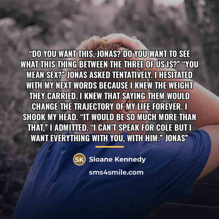 “Do you want this, Jonas? Do you want to see what this thing between the three of us is?” “You mean sex?” Jonas asked tentatively. I hesitated with my next words because I knew the weight they carried. I knew that saying them would change the trajectory of my life forever. I shook my head. “It…” quote by Sloane Kennedy