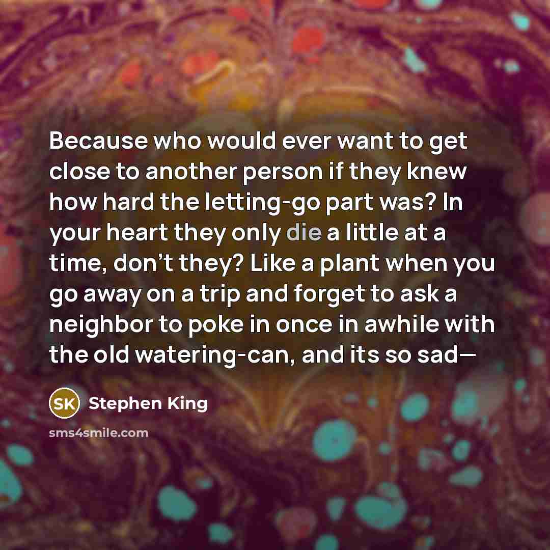 “Because who would ever want to get close to another person if they knew how hard the letting-go part was? In your heart they only die a little at a time, don't they? Like a plant when you go away on a trip and forget to ask a neighbor to poke in once in awhile with the old watering-can, and its so…” quote by Stephen King