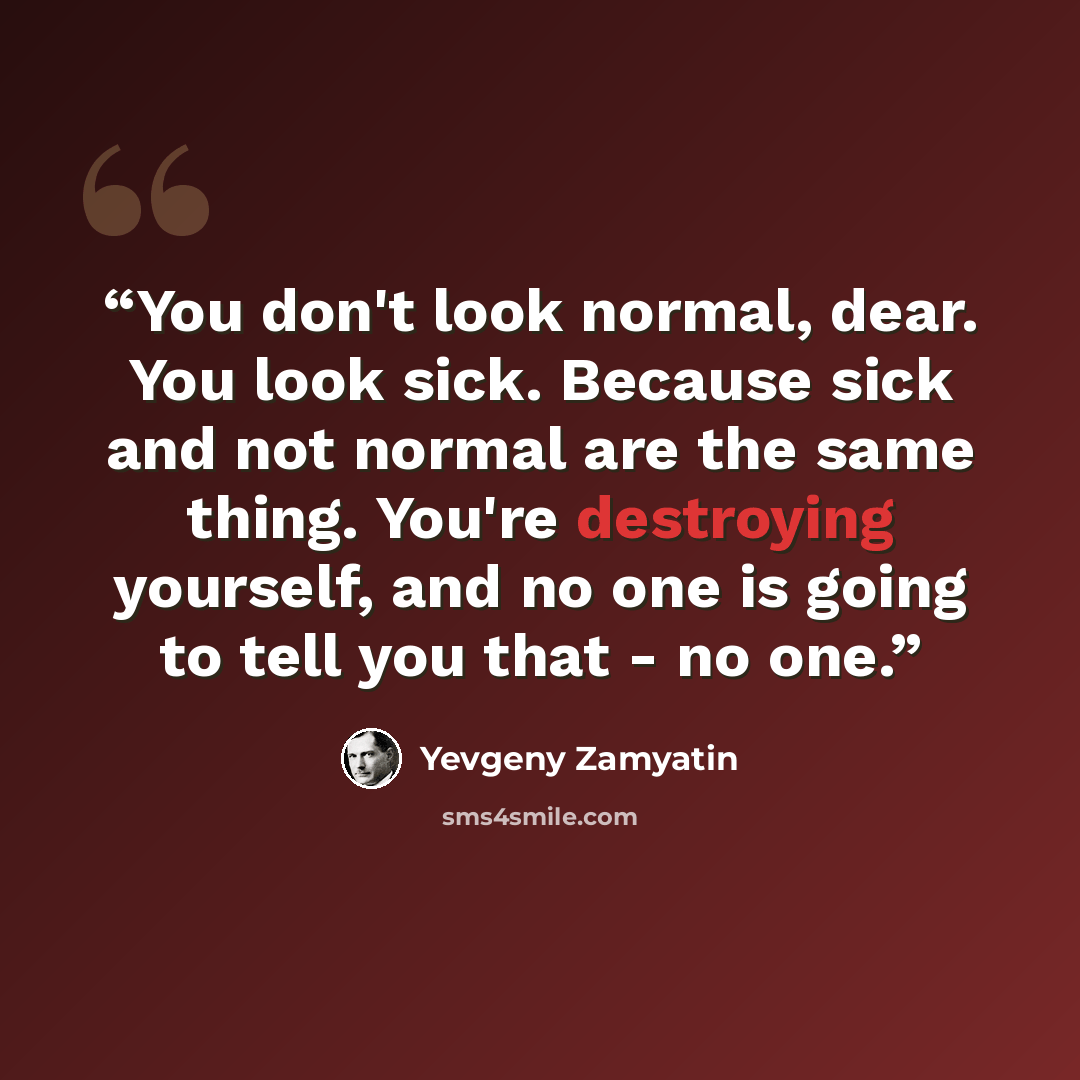 “You don't look normal, dear. You look sick. Because sick and not normal are the same thing. You're destroying yourself, and no one is going to tell you that - no one.” quote by Yevgeny Zamyatin