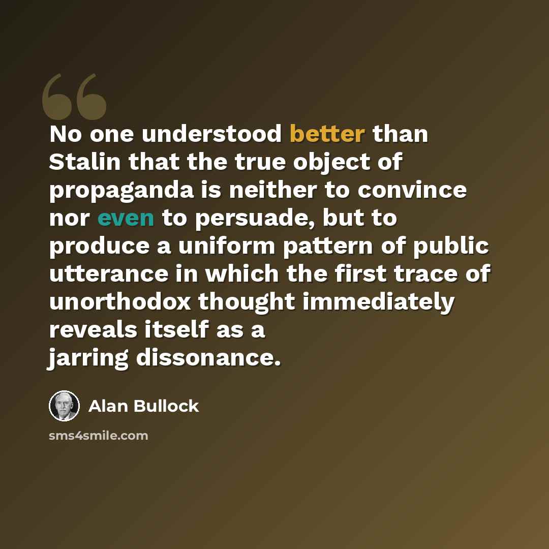 “No one understood better than Stalin that the true object of propaganda is neither to convince nor even to persuade, but to produce a uniform pattern of public utterance in which the first trace of unorthodox thought immediately reveals itself as a jarring dissonance.” quote by Alan Bullock