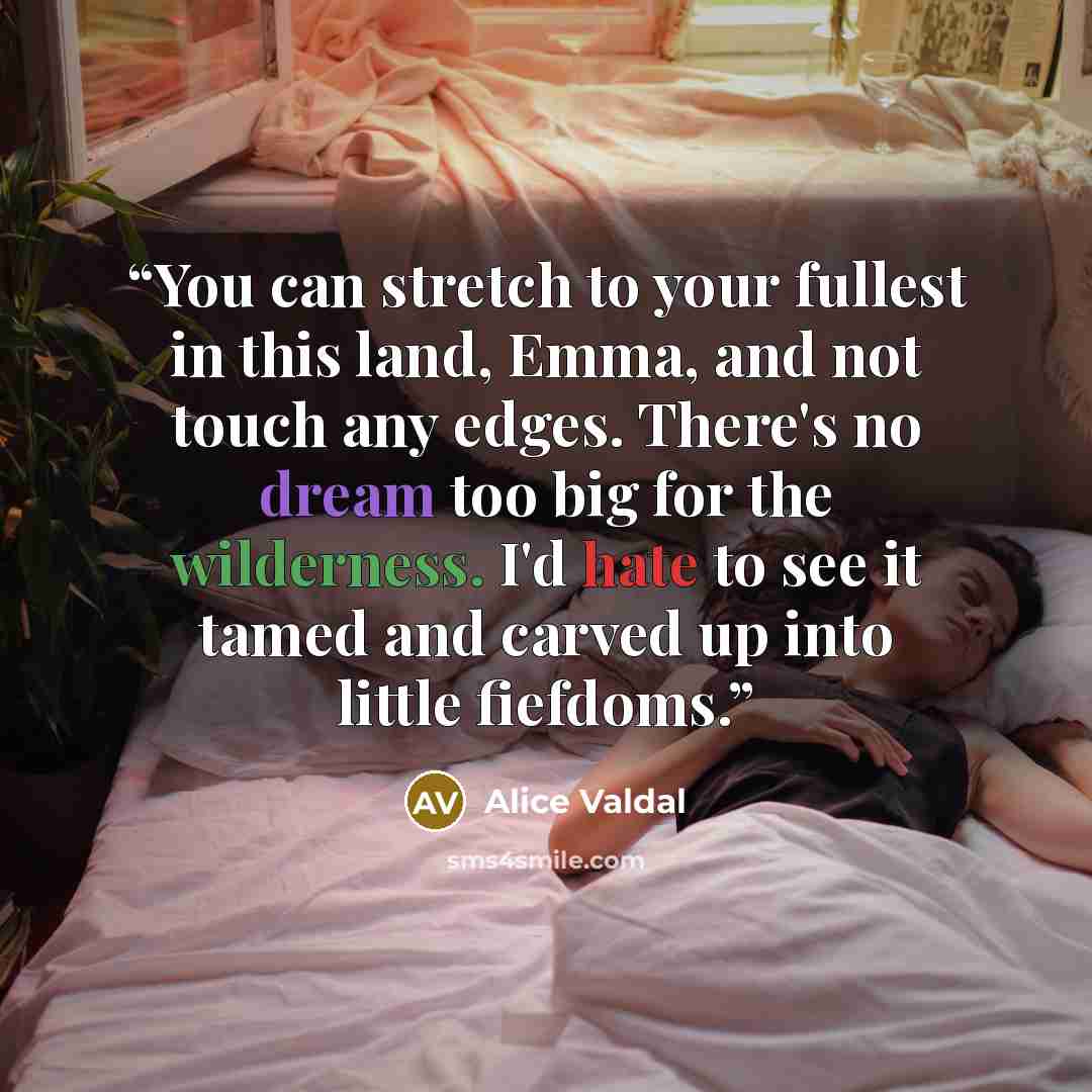 “You can stretch to your fullest in this land, Emma, and not touch any edges. There's no dream too big for the wilderness. I'd hate to see it tamed and carved up into little fiefdoms.” quote by Alice Valdal