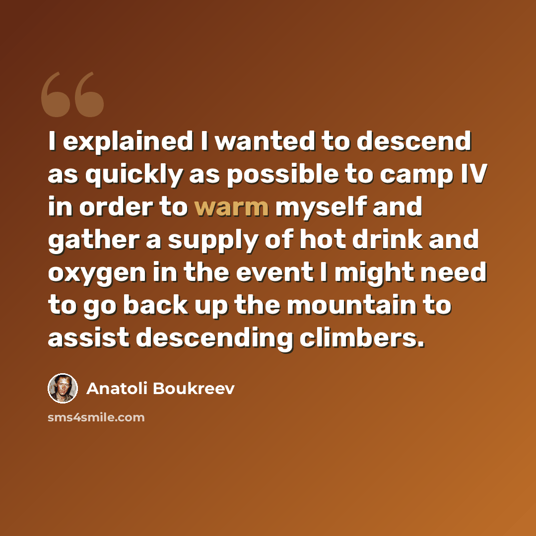“I explained I wanted to descend as quickly as possible to camp IV in order to warm myself and gather a supply of hot drink and oxygen in the event I might need to go back up the mountain to assist descending climbers.” quote by Anatoli Boukreev