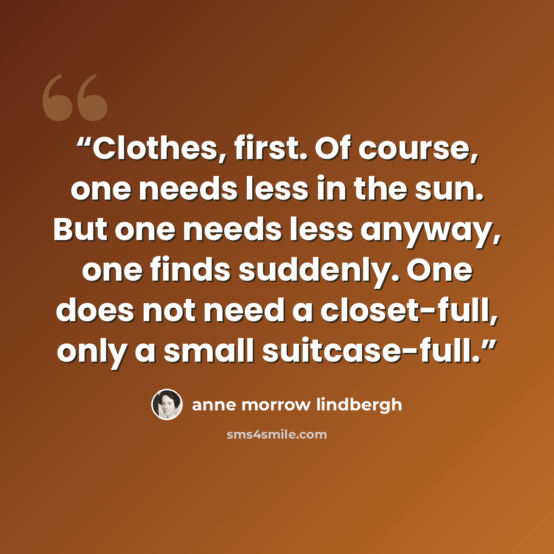 “Clothes, first. Of course, one needs less in the sun. But one needs less anyway, one finds suddenly. One does not need a closet-full, only a small suitcase-full.” quote by Anne Morrow Lindbergh