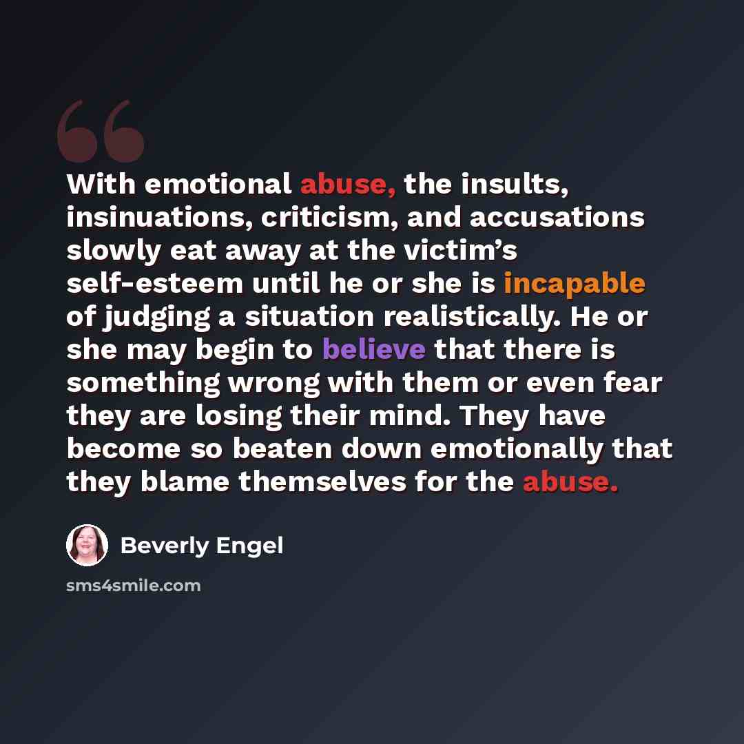 “With emotional abuse, the insults, insinuations, criticism, and accusations slowly eat away at the victim’s self-esteem until he or she is incapable of judging a situation realistically. He or she may begin to believe that there is something wrong with them or even fear they are losing their mind…” quote by Beverly Engel