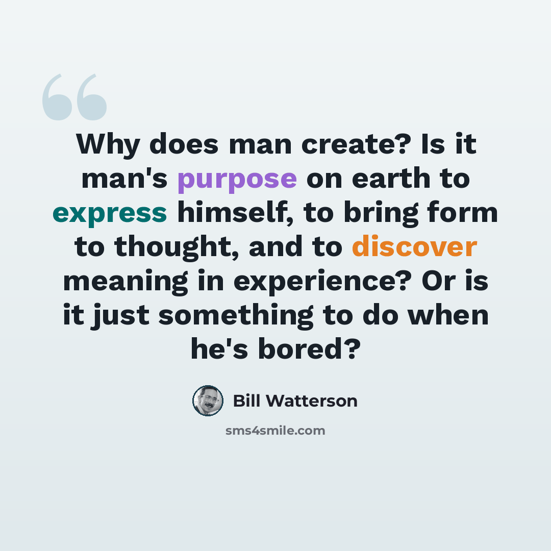 “Why does man create? Is it man's purpose on earth to express himself, to bring form to thought, and to discover meaning in experience? Or is it just something to do when he's bored?” quote by Bill Watterson
