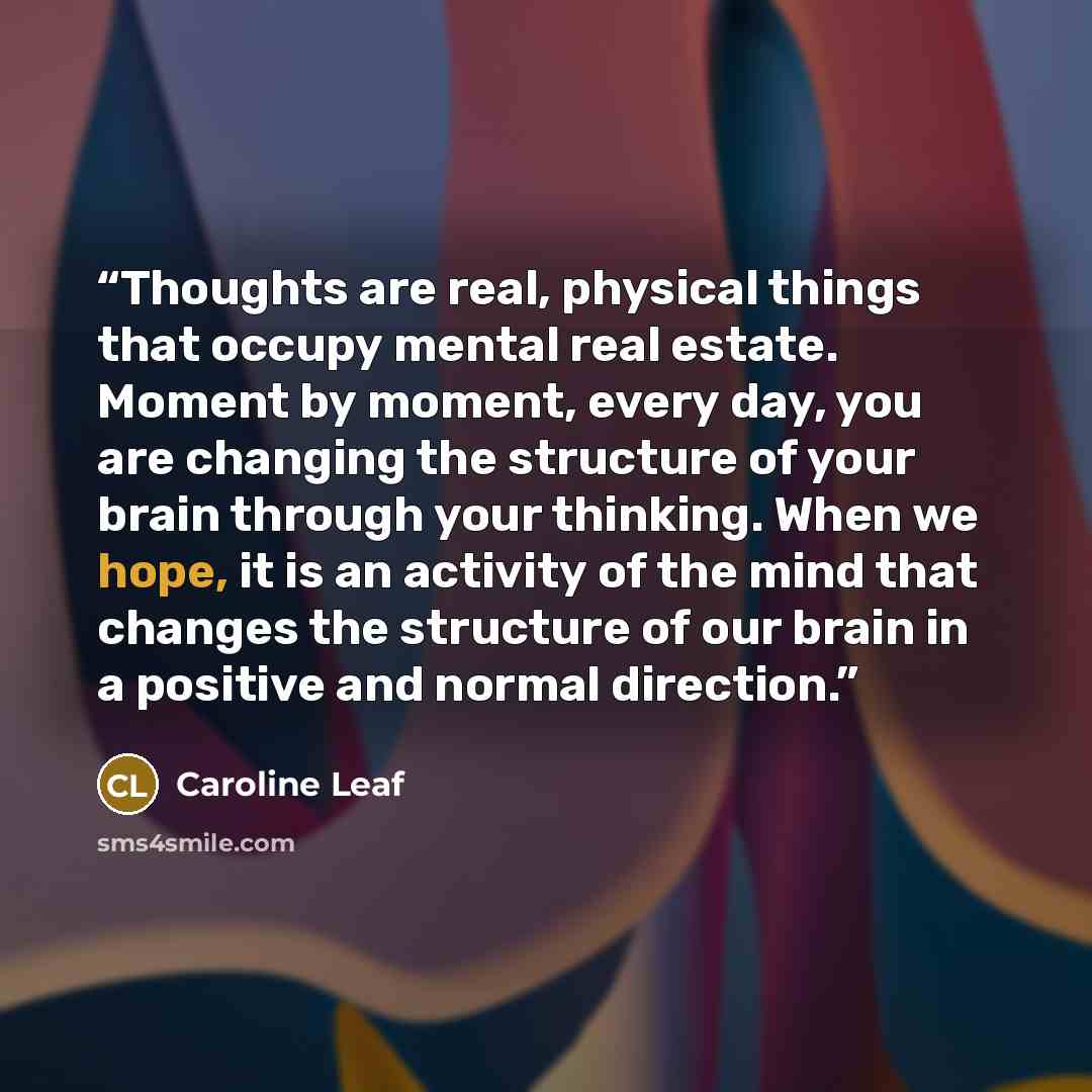 “Thoughts are real, physical things that occupy mental real estate. Moment by moment, every day, you are changing the structure of your brain through your thinking. When we hope, it is an activity of the mind that changes the structure of our brain in a positive and normal direction.” quote by Caroline Leaf