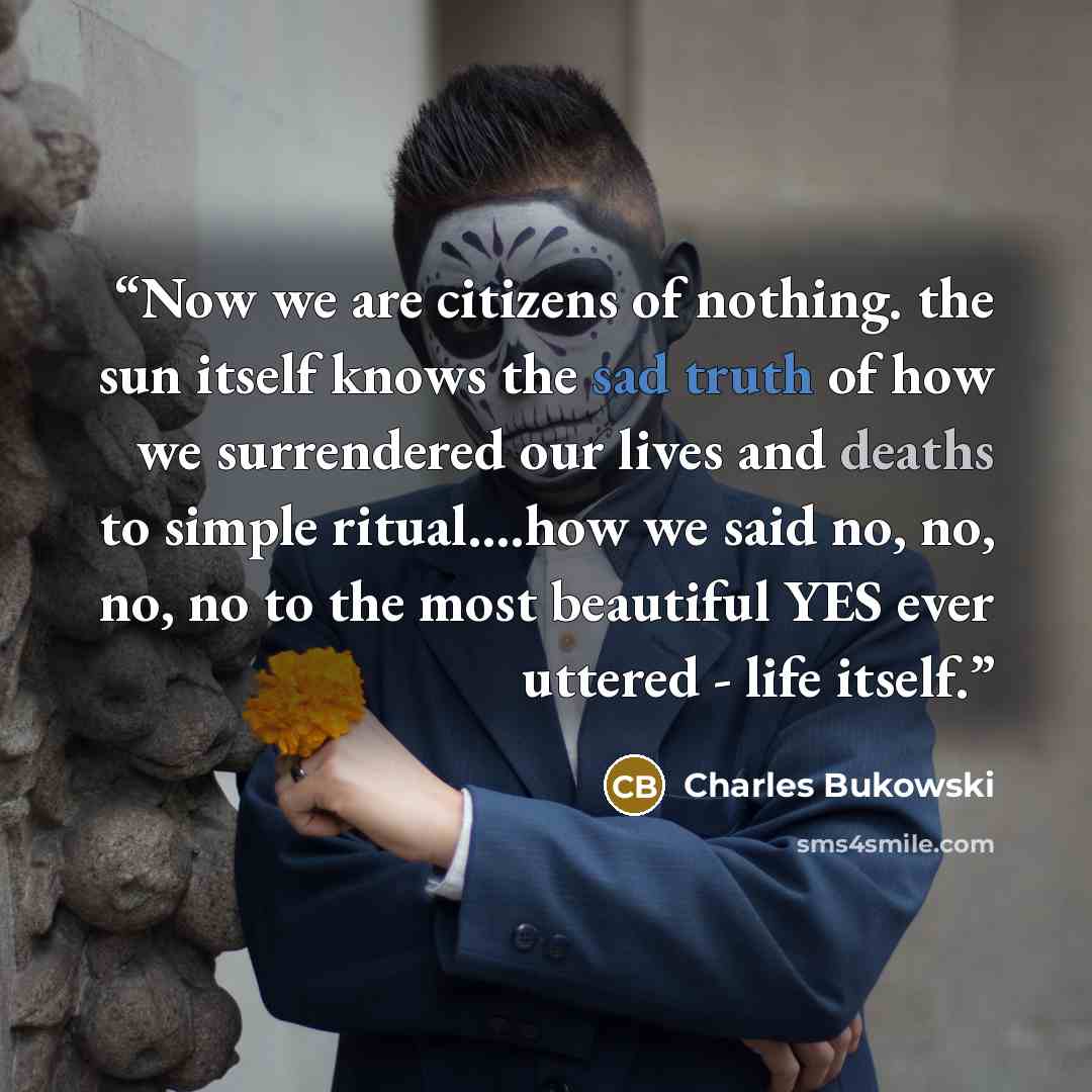 “Now we are citizens of nothing. the sun itself knows the sad truth of how we surrendered our lives and deaths to simple ritual….how we said no, no, no, no to the most beautiful YES ever uttered - life itself.” quote by Charles Bukowski