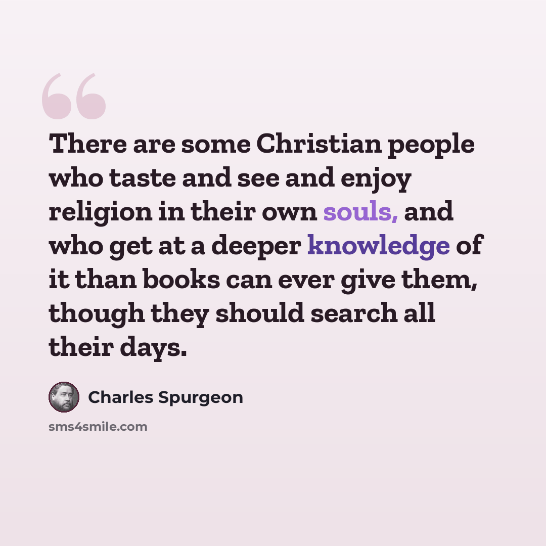 “There are some Christian people who taste and see and enjoy religion in their own souls, and who get at a deeper knowledge of it than books can ever give them, though they should search all their days.” quote by Charles Spurgeon
