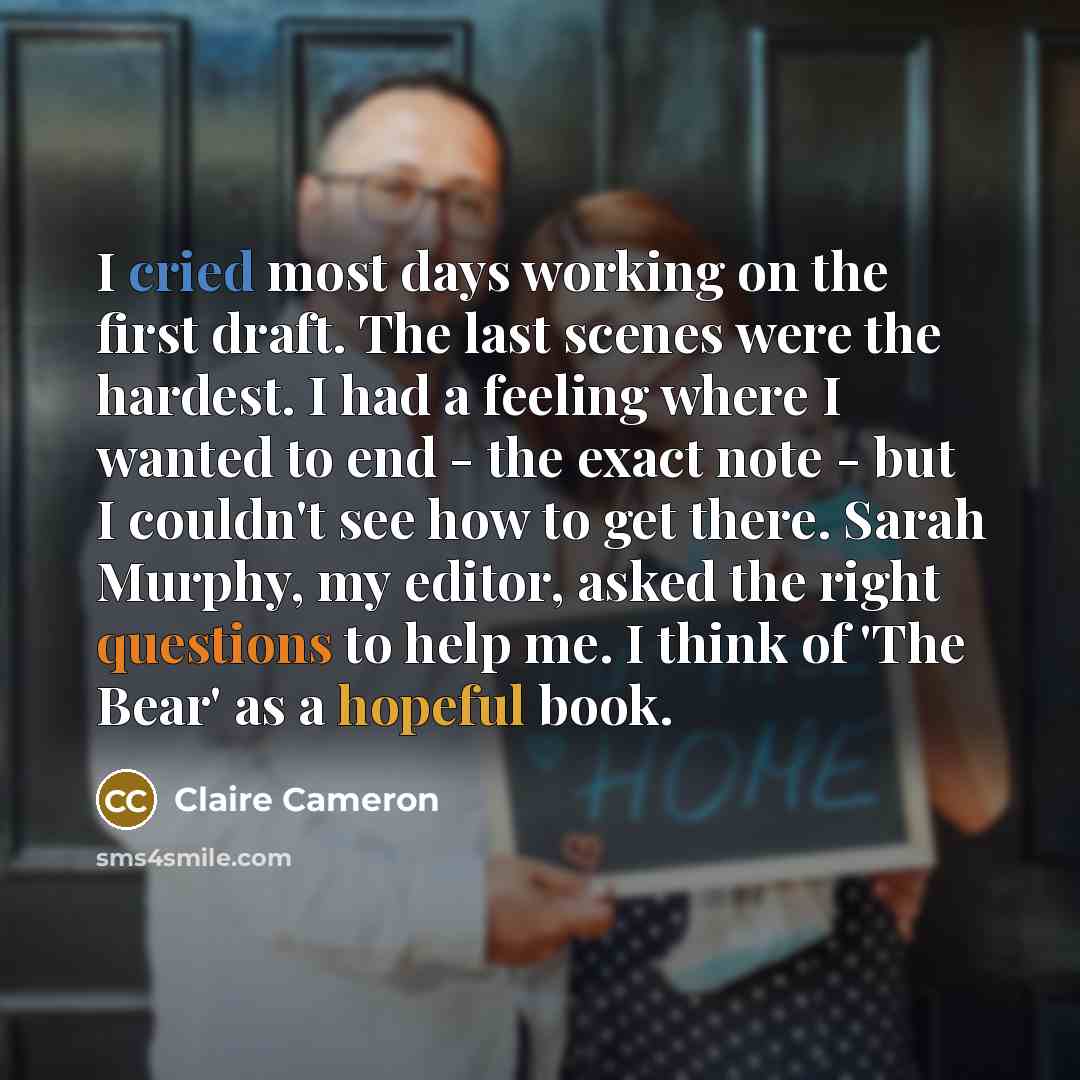 “I cried most days working on the first draft. The last scenes were the hardest. I had a feeling where I wanted to end - the exact note - but I couldn't see how to get there. Sarah Murphy, my editor, asked the right questions to help me. I think of 'The Bear' as a hopeful book.” quote by Claire Cameron