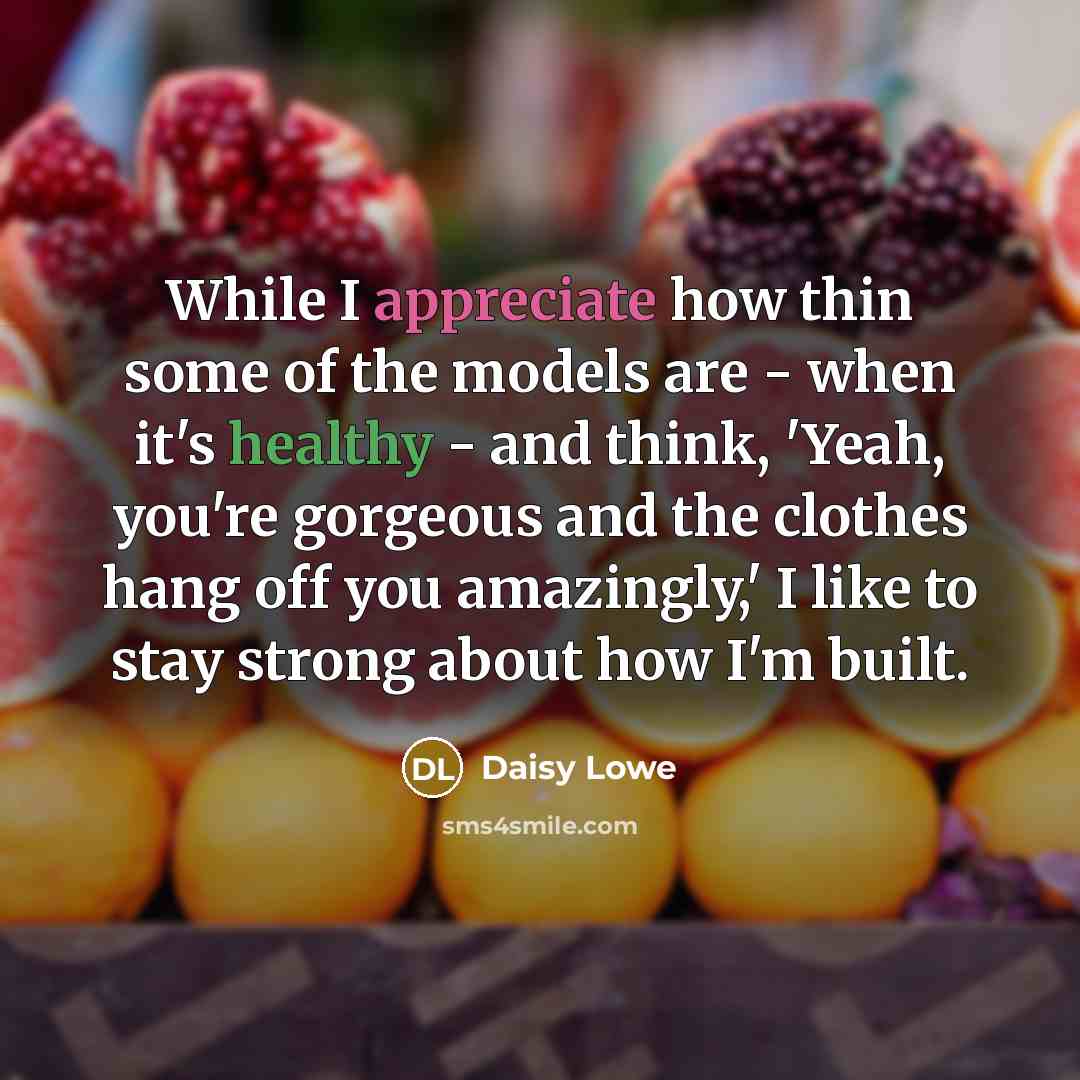 “While I appreciate how thin some of the models are - when it's healthy - and think, 'Yeah, you're gorgeous and the clothes hang off you amazingly,' I like to stay strong about how I'm built.” quote by Daisy Lowe