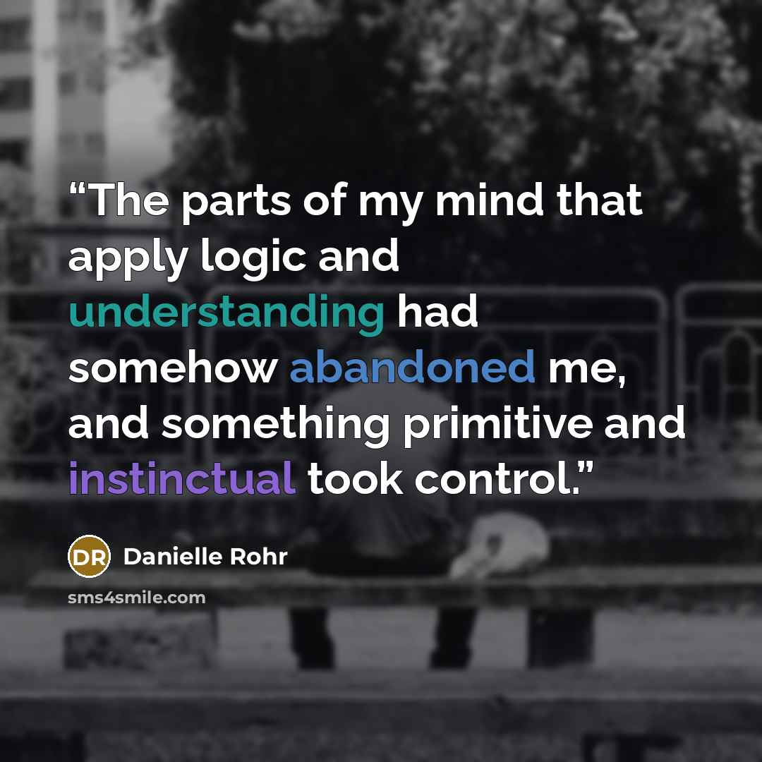 “The parts of my mind that apply logic and understanding had somehow abandoned me, and something primitive and instinctual took control.” quote by Danielle Rohr