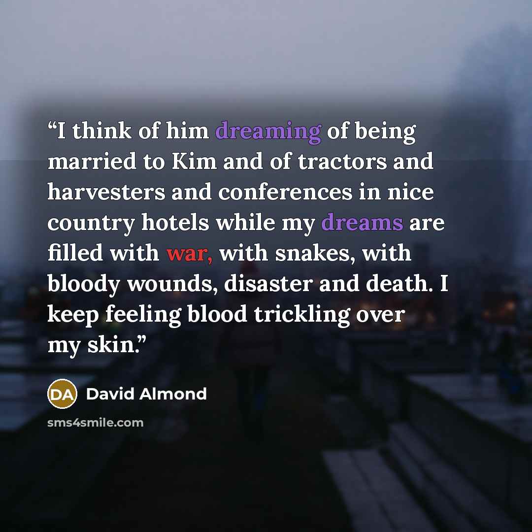 “I think of him dreaming of being married to Kim and of tractors and harvesters and conferences in nice country hotels while my dreams are filled with war, with snakes, with bloody wounds, disaster and death. I keep feeling blood trickling over my skin.” quote by David Almond