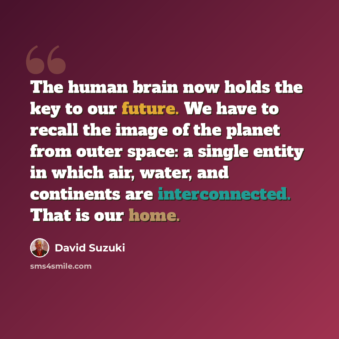 “The human brain now holds the key to our future. We have to recall the image of the planet from outer space: a single entity in which air, water, and continents are interconnected. That is our home.” quote by David Suzuki