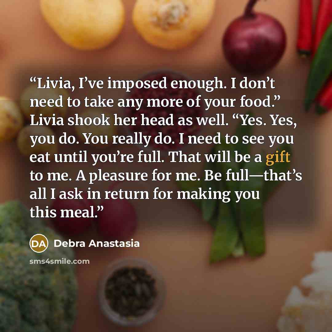 “Livia, I’ve imposed enough. I don’t need to take any more of your food.” Livia shook her head as well. “Yes. Yes, you do. You really do. I need to see you eat until you’re full. That will be a gift to me. A pleasure for me. Be full—that’s all I ask in return for making you this meal.” quote by Debra Anastasia