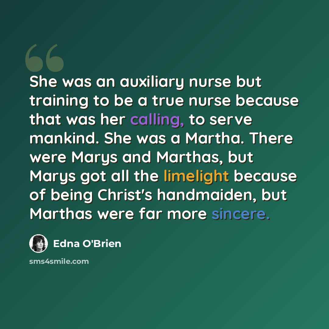 “She was an auxiliary nurse but training to be a true nurse because that was her calling, to serve mankind. She was a Martha. There were Marys and Marthas, but Marys got all the limelight because of being Christ's handmaiden, but Marthas were far more sincere.” quote by Edna O'Brien