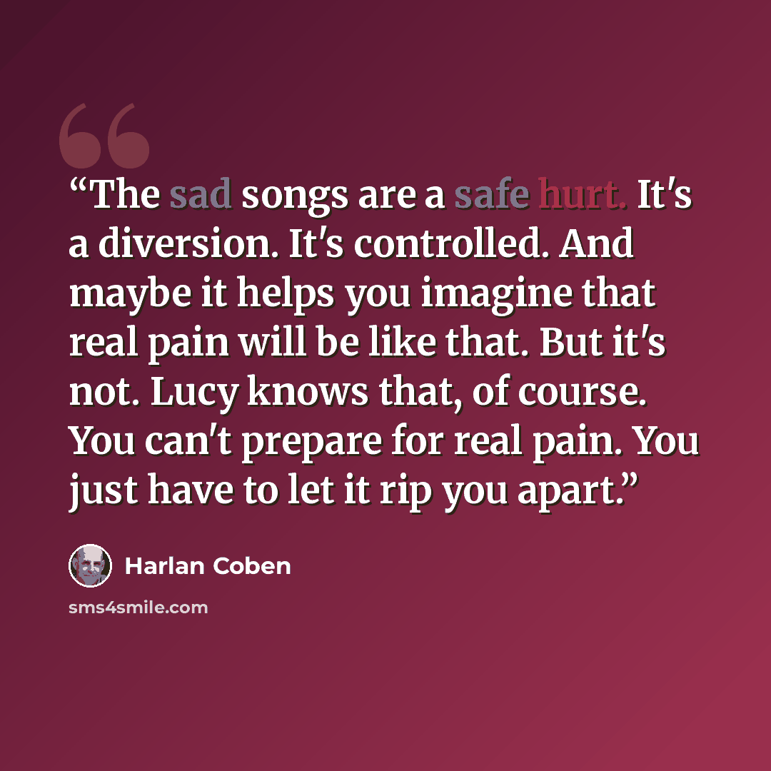 “The sad songs are a safe hurt. It's a diversion. It's controlled. And maybe it helps you imagine that real pain will be like that. But it's not. Lucy knows that, of course. You can't prepare for real pain. You just have to let it rip you apart.” quote by Harlan Coben