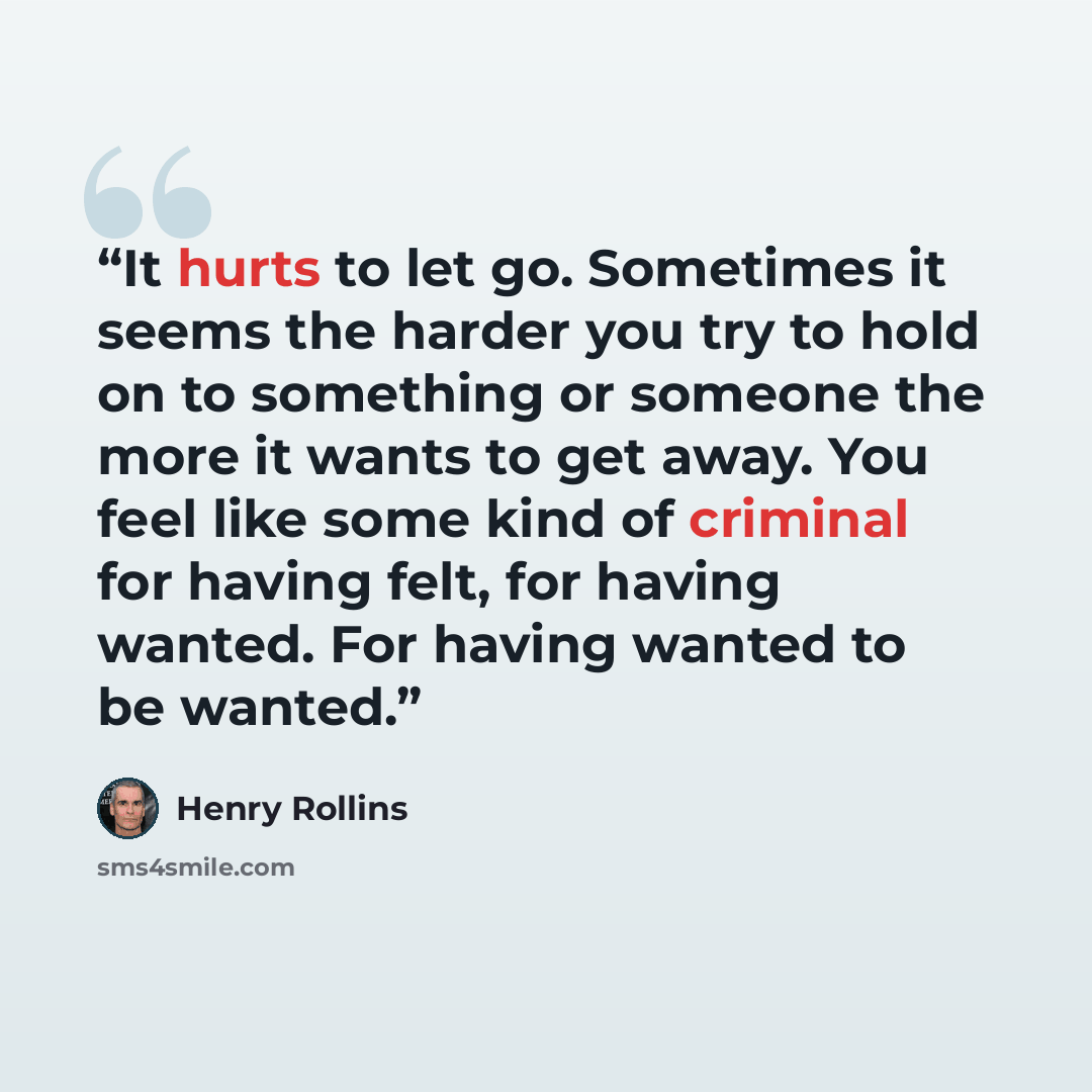 “It hurts to let go. Sometimes it seems the harder you try to hold on to something or someone the more it wants to get away. You feel like some kind of criminal for having felt, for having wanted. For having wanted to be wanted.” quote by Henry Rollins