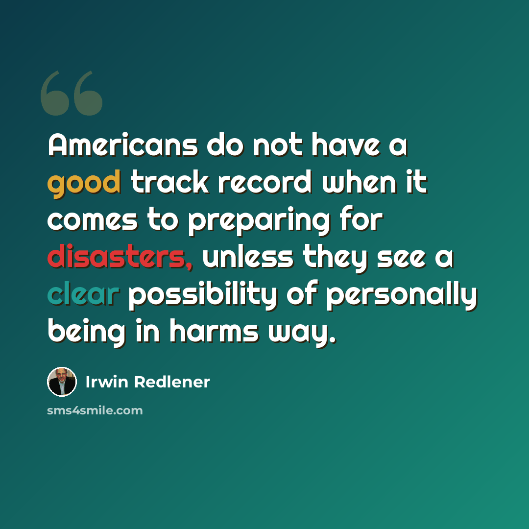 “Americans do not have a good track record when it comes to preparing for disasters, unless they see a clear possibility of personally being in harms way.” quote by Irwin Redlener