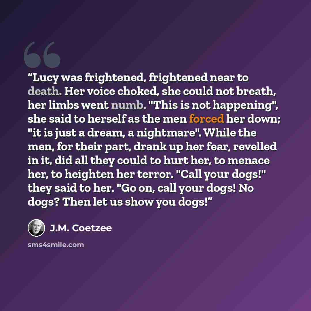 “Lucy was frightened, frightened near to death. Her voice choked, she could not breath, her limbs went numb. "This is not happening", she said to herself as the men forced her down; "it is just a dream, a nightmare". While the men, for their part, drank up her fear, revelled in it, did all they…” quote by J.M. Coetzee
