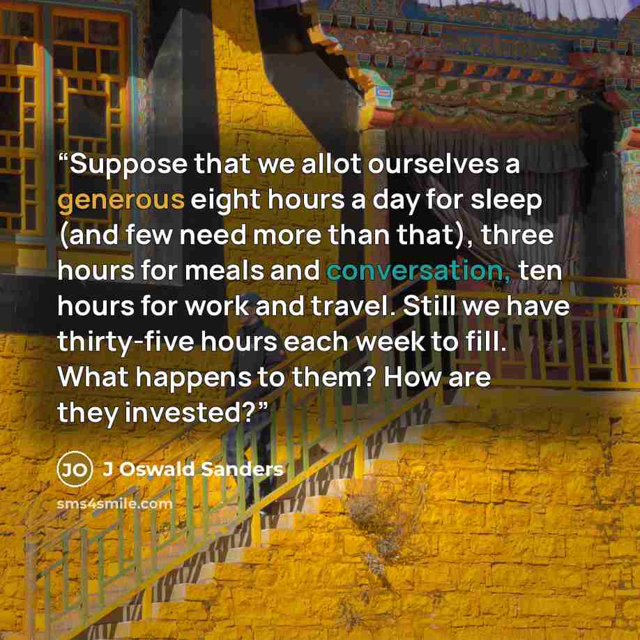 “Suppose that we allot ourselves a generous eight hours a day for sleep (and few need more than that), three hours for meals and conversation, ten hours for work and travel. Still we have thirty-five hours each week to fill. What happens to them? How are they invested?” quote by J Oswald Sanders